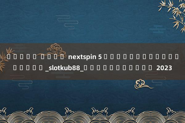 สล็อต ค่าย nextspin 5 เกมสล็อตออนไลน์บน_slotkub88_